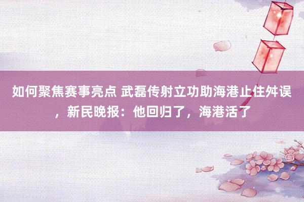 如何聚焦赛事亮点 武磊传射立功助海港止住舛误，新民晚报：他回归了，海港活了