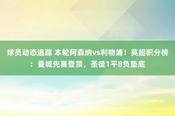 球员动态追踪 本轮阿森纳vs利物浦！英超积分榜：曼城先赛登顶，圣徒1平8负垫底