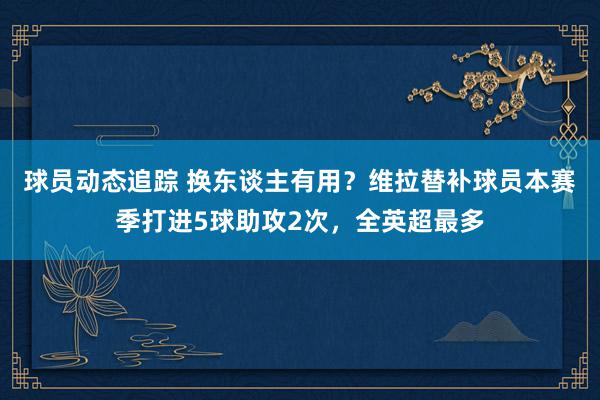 球员动态追踪 换东谈主有用？维拉替补球员本赛季打进5球助攻2次，全英超最多