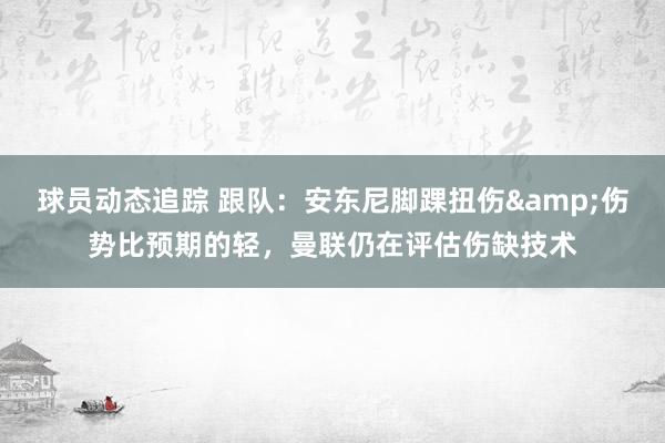 球员动态追踪 跟队：安东尼脚踝扭伤&伤势比预期的轻，曼联仍在评估伤缺技术