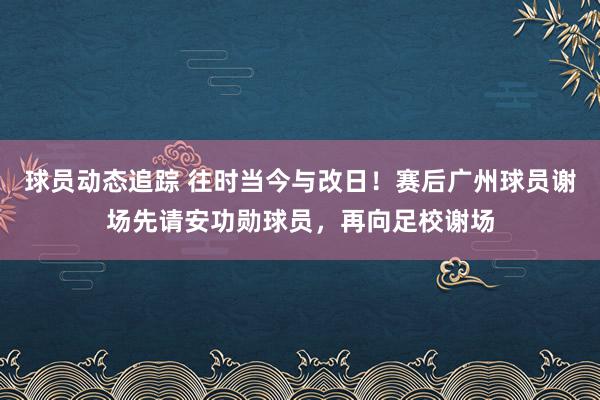 球员动态追踪 往时当今与改日！赛后广州球员谢场先请安功勋球员，再向足校谢场