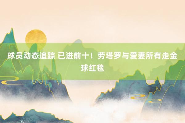 球员动态追踪 已进前十！劳塔罗与爱妻所有走金球红毯