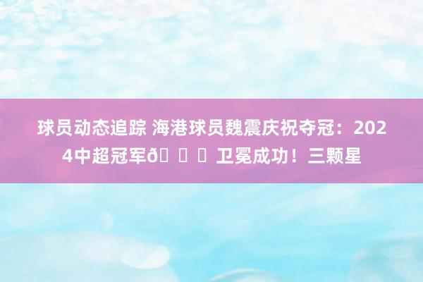 球员动态追踪 海港球员魏震庆祝夺冠：2024中超冠军🏆卫冕成功！三颗星