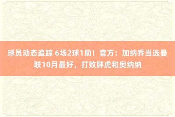 球员动态追踪 6场2球1助！官方：加纳乔当选曼联10月最好，打败胖虎和奥纳纳