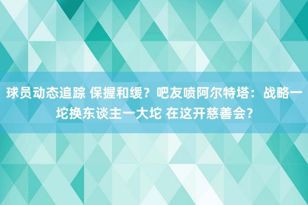 球员动态追踪 保握和缓？吧友喷阿尔特塔：战略一坨换东谈主一大坨 在这开慈善会？