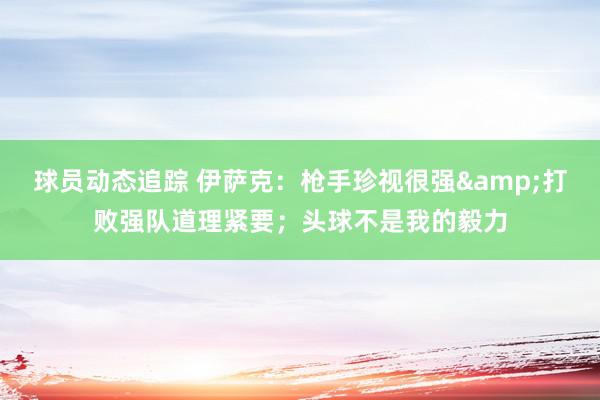 球员动态追踪 伊萨克：枪手珍视很强&打败强队道理紧要；头球不是我的毅力