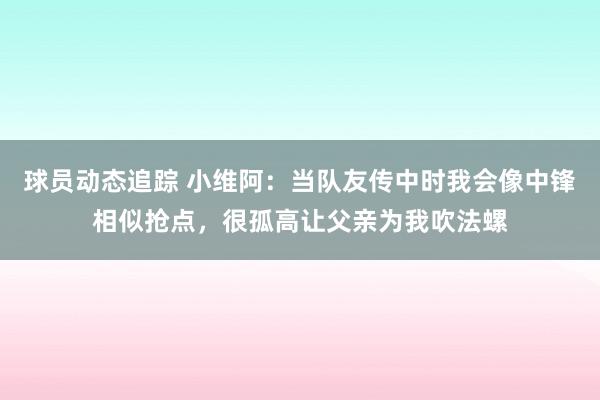 球员动态追踪 小维阿：当队友传中时我会像中锋相似抢点，很孤高让父亲为我吹法螺