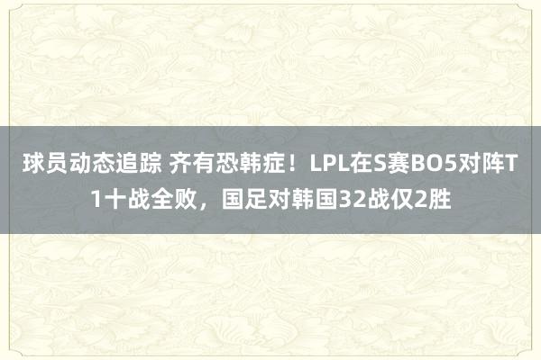 球员动态追踪 齐有恐韩症！LPL在S赛BO5对阵T1十战全败，国足对韩国32战仅2胜