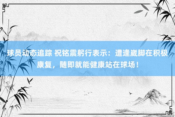 球员动态追踪 祝铭震躬行表示：遭逢崴脚在积极康复，随即就能健康站在球场！