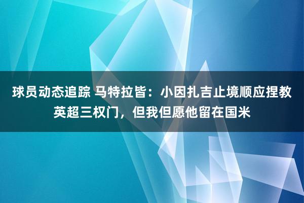 球员动态追踪 马特拉皆：小因扎吉止境顺应捏教英超三权门，但我但愿他留在国米