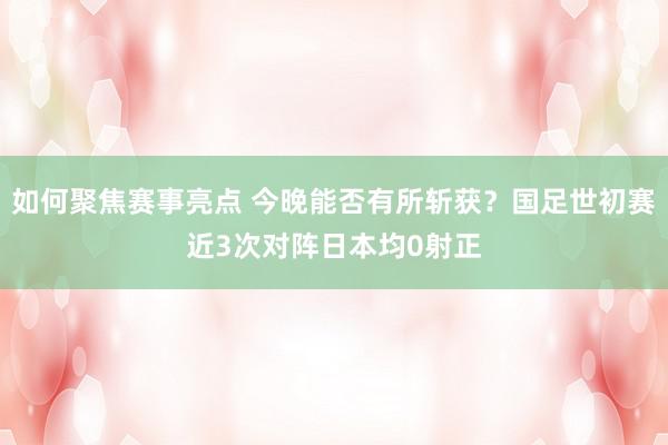 如何聚焦赛事亮点 今晚能否有所斩获？国足世初赛近3次对阵日本均0射正