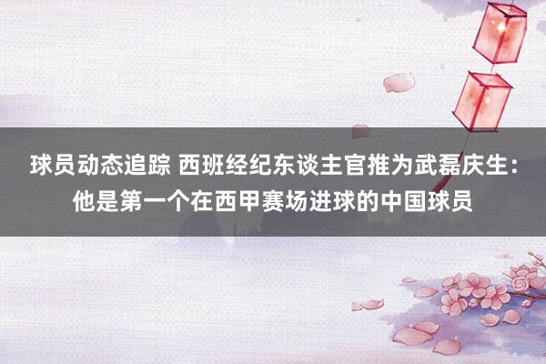 球员动态追踪 西班经纪东谈主官推为武磊庆生：他是第一个在西甲赛场进球的中国球员