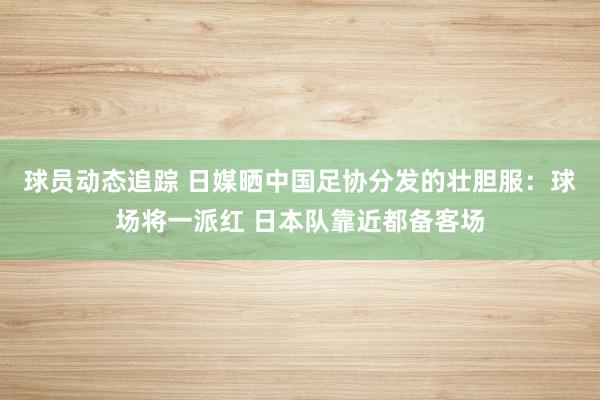 球员动态追踪 日媒晒中国足协分发的壮胆服：球场将一派红 日本队靠近都备客场