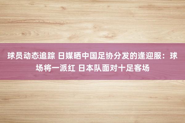 球员动态追踪 日媒晒中国足协分发的逢迎服：球场将一派红 日本队面对十足客场