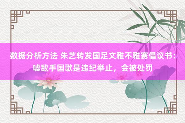 数据分析方法 朱艺转发国足文雅不雅赛倡议书：嘘敌手国歌是违纪举止，会被处罚