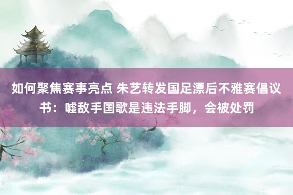 如何聚焦赛事亮点 朱艺转发国足漂后不雅赛倡议书：嘘敌手国歌是违法手脚，会被处罚