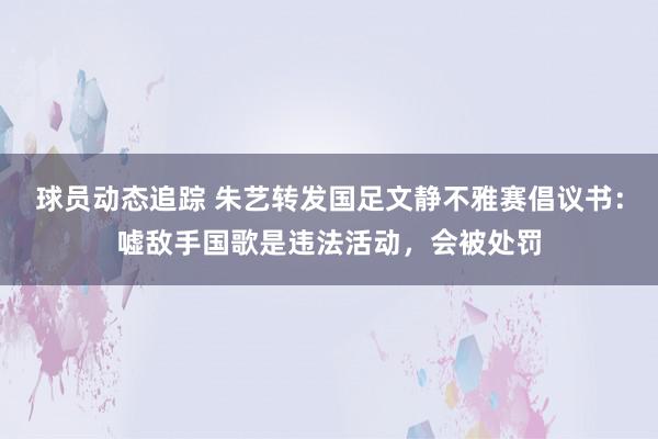 球员动态追踪 朱艺转发国足文静不雅赛倡议书：嘘敌手国歌是违法活动，会被处罚