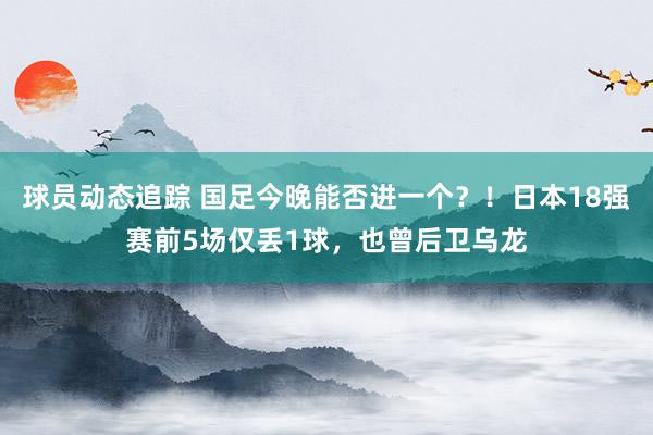 球员动态追踪 国足今晚能否进一个？！日本18强赛前5场仅丢1球，也曾后卫乌龙