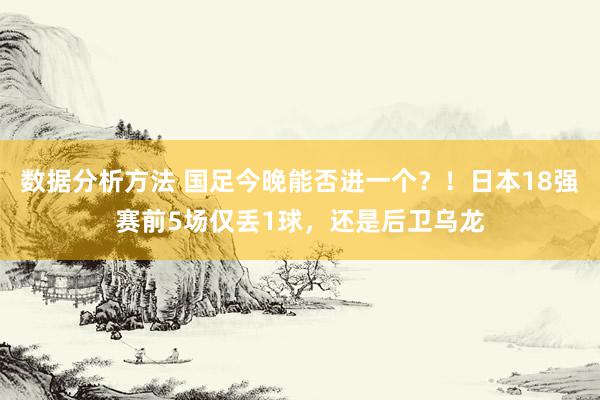 数据分析方法 国足今晚能否进一个？！日本18强赛前5场仅丢1球，还是后卫乌龙