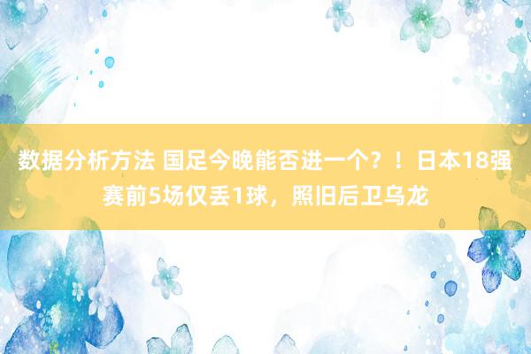 数据分析方法 国足今晚能否进一个？！日本18强赛前5场仅丢1球，照旧后卫乌龙