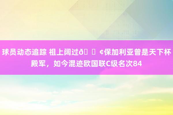 球员动态追踪 祖上阔过😢保加利亚曾是天下杯殿军，如今混迹欧国联C级名次84