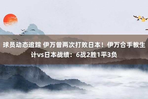 球员动态追踪 伊万曾两次打败日本！伊万合手教生计vs日本战绩：6战2胜1平3负