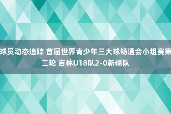 球员动态追踪 首届世界青少年三大球畅通会小组赛第二轮 吉林U18队2-0新疆队