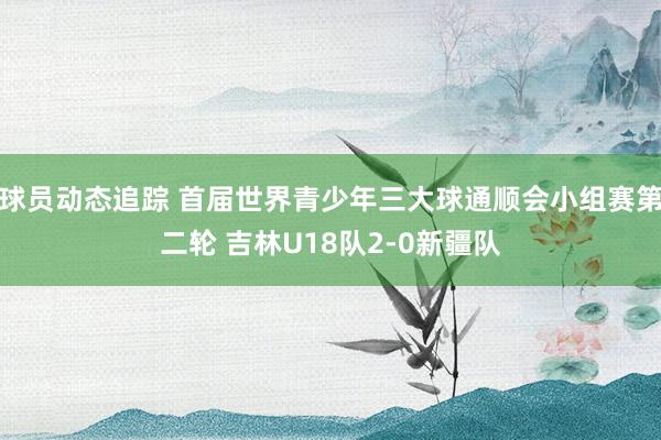 球员动态追踪 首届世界青少年三大球通顺会小组赛第二轮 吉林U18队2-0新疆队