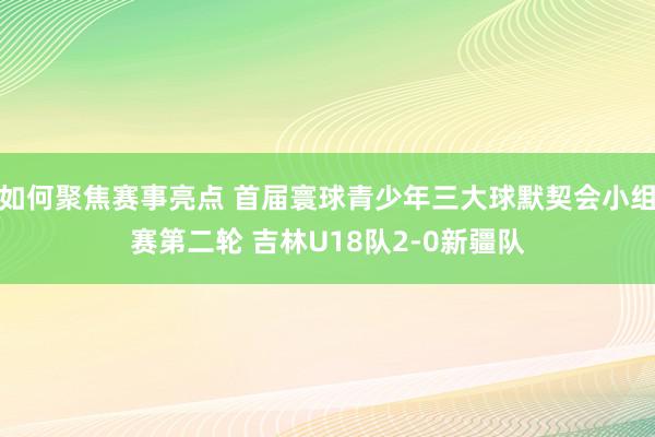 如何聚焦赛事亮点 首届寰球青少年三大球默契会小组赛第二轮 吉林U18队2-0新疆队