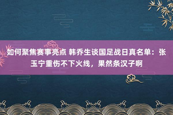 如何聚焦赛事亮点 韩乔生谈国足战日真名单：张玉宁重伤不下火线，果然条汉子啊