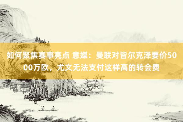 如何聚焦赛事亮点 意媒：曼联对皆尔克泽要价5000万欧，尤文无法支付这样高的转会费