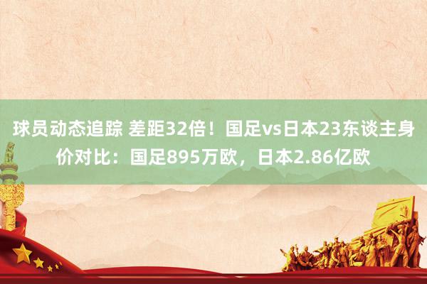 球员动态追踪 差距32倍！国足vs日本23东谈主身价对比：国足895万欧，日本2.86亿欧