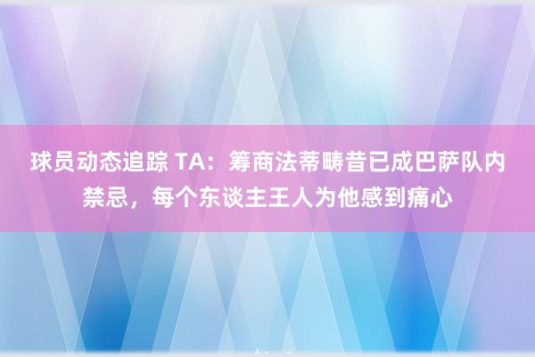 球员动态追踪 TA：筹商法蒂畴昔已成巴萨队内禁忌，每个东谈主王人为他感到痛心