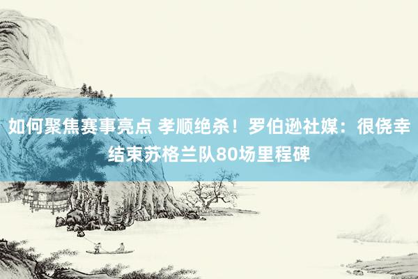 如何聚焦赛事亮点 孝顺绝杀！罗伯逊社媒：很侥幸结束苏格兰队80场里程碑