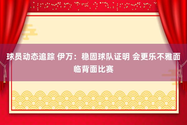 球员动态追踪 伊万：稳固球队证明 会更乐不雅面临背面比赛