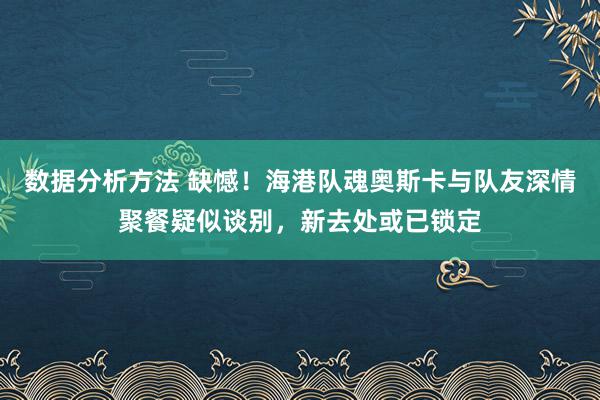 数据分析方法 缺憾！海港队魂奥斯卡与队友深情聚餐疑似谈别，新去处或已锁定