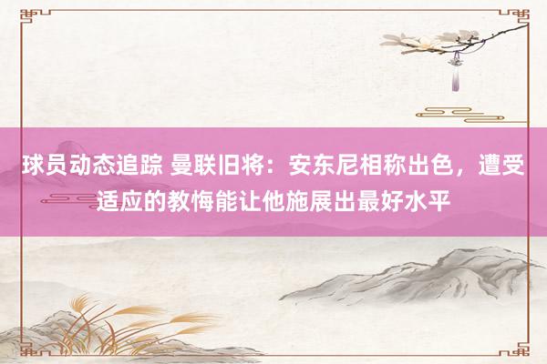 球员动态追踪 曼联旧将：安东尼相称出色，遭受适应的教悔能让他施展出最好水平