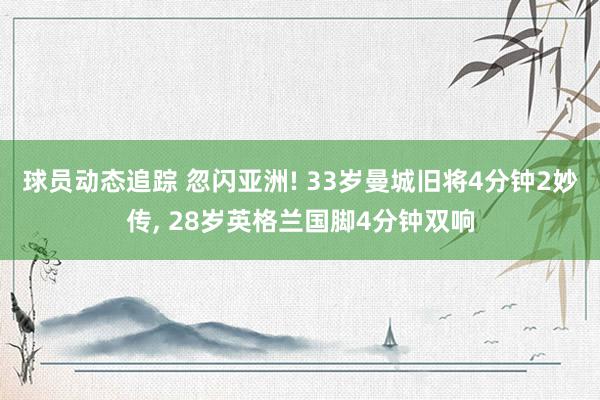 球员动态追踪 忽闪亚洲! 33岁曼城旧将4分钟2妙传, 28岁英格兰国脚4分钟双响