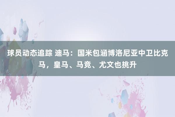 球员动态追踪 迪马：国米包涵博洛尼亚中卫比克马，皇马、马竞、尤文也挑升