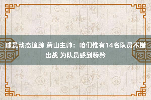 球员动态追踪 蔚山主帅：咱们惟有14名队员不错出战 为队员感到骄矜