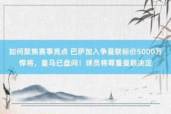 如何聚焦赛事亮点 巴萨加入争曼联标价5000万悍将，皇马已盘问！球员将尊重曼联决定