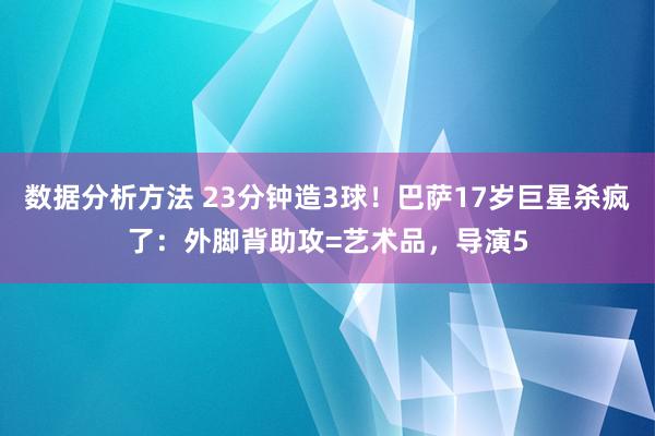 数据分析方法 23分钟造3球！巴萨17岁巨星杀疯了：外脚背助攻=艺术品，导演5