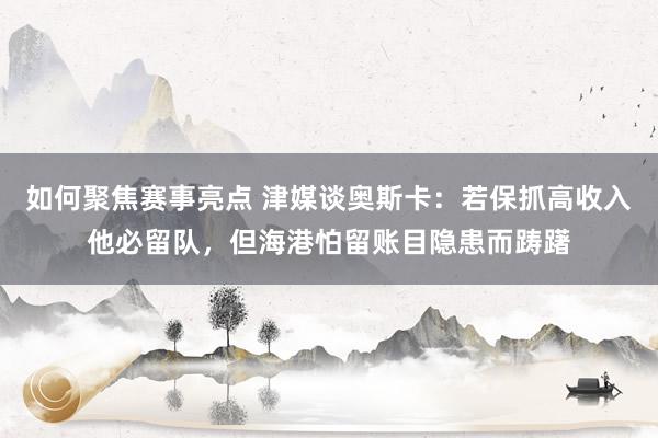 如何聚焦赛事亮点 津媒谈奥斯卡：若保抓高收入他必留队，但海港怕留账目隐患而踌躇