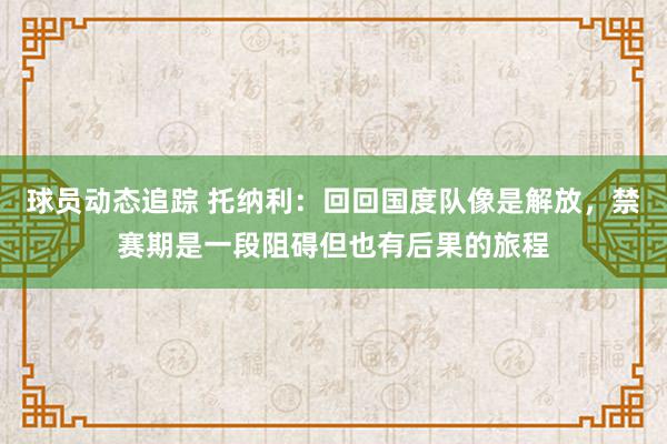 球员动态追踪 托纳利：回回国度队像是解放，禁赛期是一段阻碍但也有后果的旅程