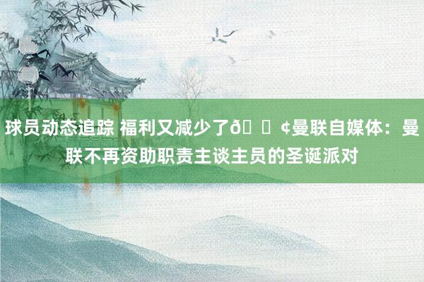 球员动态追踪 福利又减少了😢曼联自媒体：曼联不再资助职责主谈主员的圣诞派对