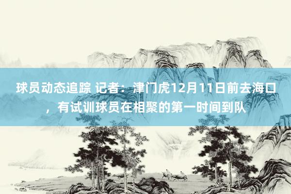 球员动态追踪 记者：津门虎12月11日前去海口，有试训球员在相聚的第一时间到队