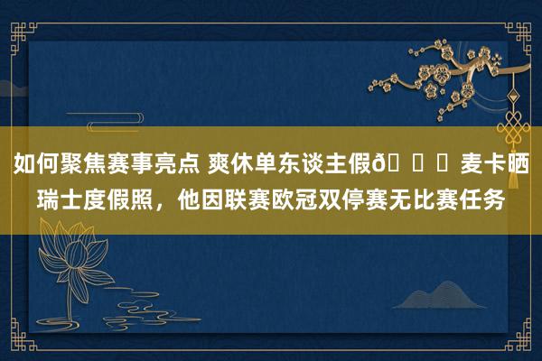 如何聚焦赛事亮点 爽休单东谈主假😀麦卡晒瑞士度假照，他因联赛欧冠双停赛无比赛任务