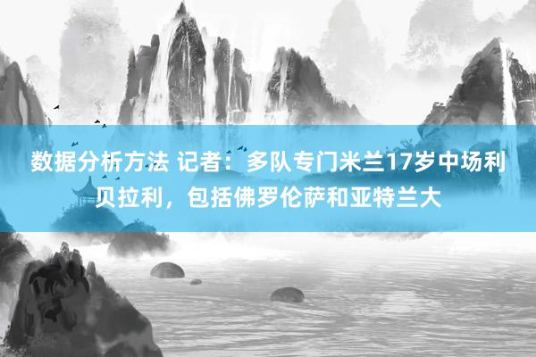 数据分析方法 记者：多队专门米兰17岁中场利贝拉利，包括佛罗伦萨和亚特兰大