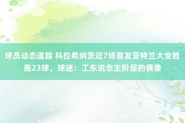 球员动态追踪 科拉希纳茨近7场首发亚特兰大全胜轰23球，球迷：工东说念主阶层的偶像