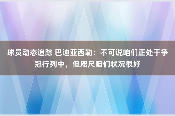 球员动态追踪 巴迪亚西勒：不可说咱们正处于争冠行列中，但咫尺咱们状况很好